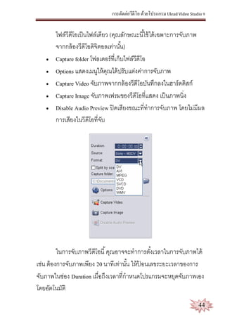 การตัดต่อวีดีโอ ด้วยโปรแกรม Ulead Video Studio 9
44
ไฟล์วีดีโอเป็นไฟล์เดียว (คุณลักษณะนี้ใช้ได้เฉพาะการจับภาพ
จากกล้องวีดีโอดิจิตอลเท่านั้น)
 Capture folder โฟลเดอร์ที่เก็บไฟล์วีดีโอ
 Options แสดงเมนูให้คุณได้ปรับแต่งค่าการจับภาพ
 Capture Video จับภาพจากกล้องวีดีโอบันทึกลงในฮาร์ดดิสก์
 Capture Image จับภาพเฟรมของวีดีโอที่แสดง เป็นภาพนิ่ง
 Disable Audio Preview ปิดเสียงขณะที่ทาการจับภาพ โดยไม่มีผล
การเสียงในวีดีโอที่จับ
ในการจับภาพวีดีโอนี้คุณอาจจะทาการตั้งเวลาในการจับภาพได้
เช่น ต้องการจับภาพเพียง 20 นาทีเท่านั้น ให้ป้ อนเลขระยะเวลาของการ
จับภาพในช่อง Duration เมื่อถึงเวลาที่กาหนดโปรแกรมจะหยุดจับภาพเอง
โดยอัตโนมัติ
 