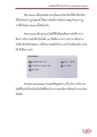 การตัดต่อวีดีโอ ด้วยโปรแกรม Ulead Video Studio 9
45
ช่อง Source เมื่อคุณต่อสายเคเบิ้ลและเปิดกล้องวีดีโอ ชื่อกล้อง
วีดีโอก็จะปรากฏในช่องนี้หรือหากติดตั้งการ์ดจับภาพอยู่ ก็จะปรากฏ
รายชื่อในชอง Source นี้เหมือนกัน
ช่อง Format เลือกรูปแบบไฟล์วีดีโอที่คุณต้องการบันทึก หาก
ต้องการจับภาพบันทึกเป็นไฟล์ .avi ให้เลือกรายการ DV หากต้องการ
บันทึกเป็นไฟล์ MPEG-1 เมื่อจับภาพเสร็จก็สามารถนาไปเขียนเป็น VCD
ได้ ให้เลือก VCD
ส่วนของ Information จะแสดงข้อมูลต่างๆ เกี่ยวกับการจับภาพ
ไฟล์ที่จะบันทึกต่อไปเป็นไฟล์ชื่ออะไร ความละเอียด ชนิดอะไร ระบบไหน
เป็นต้น
 