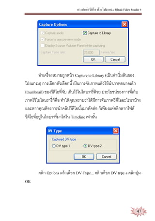 การตัดต่อวีดีโอ ด้วยโปรแกรม Ulead Video Studio 9
47
ทาเครื่องหมายถูกหน้า Capture to Library (เป็นค่าเริ่มต้นของ
โปรแกรม) การเลือกตัวเลือกนี้เป็นการจับภาพแล้วให้นาภาพขนาดเล็ก
(thumbnail) ของวีดีโอที่จับ เก็บไว้ในไลบรารี่ด้วย ประโยชน์ของการที่เก็บ
ภาพไว้ในไลบรารี่ก็คือ ทาให้คุณทราบว่าได้มีการจับภาพวีดีโออะไรมาบ้าง
และหากคุณต้องการนาคลิปวีดีโอนั้นมาตัดต่อ ก็เพียงแต่คลิกลากไฟล์
วีดีโอที่อยู่ในไลบรารี่มาใส่ใน Timeline เท่านั้น
คลิก Options แล้วเลือก DV Type... คลิกเลือก DV type-s คลิกปุ่ม
OK
 
