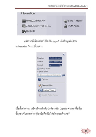 การตัดต่อวีดีโอ ด้วยโปรแกรม Ulead Video Studio 9
48
หลังจากที่เลือกชนิดวีดีโอเป็น type-2 แล้วข้อมูลในส่วน
Information ก็จะเปลี่ยนตาม
เมื่อตั้งค่าต่างๆ เสร็จแล้ว คลิกที่รูปกล้องหน้า Capture Video เพื่อเริ่ม
ขั้นตอนจับภาพจากกล้องบันทึกเป็นไฟล์ลงคอมพิวเตอร์
 
