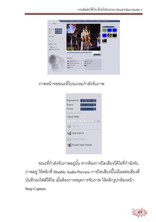 การตัดต่อวีดีโอ ด้วยโปรแกรม Ulead Video Studio 9
49
ภาพหน้าจอขณะที่โปรแกรมกาลังจับภาพ
ขณะที่กาลังจับภาพอยู่นั้น หากต้องการปิดเสียงวีดีโอที่กาลังจับ
ภาพอยู่ ให้คลิกที่ Disable Audio Preview การปิดเสียงนี้ไม่มีผลต่อเสียงที่
บันทึกลงไฟล์วีดีโอ เมื่อต้องการหยุดการจับภาพ ให้คลิกรูปกล้องหน้า
Stop Capture
 