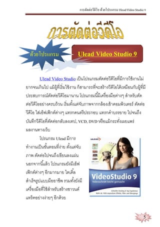 การตัดต่อวีดีโอ ด้วยโปรแกรม Ulead Video Studio 9
5
ด้วยโปรแกรม Ulead Video Studio 9
Ulead Video Studio เป็นโปรแกรมตัดต่อวีดีโอที่มีการใช้งานไม่
ยากจนเกินไป แม้ผู้ที่เริ่มใช้งาน ก็สามารถที่จะสร้างวีดีโอได้เหมือนกับผู้ที่มี
ประสบการณ์ตัดต่อวีดีโอมานาน โปรแกรมนี้มีเครื่องมือต่างๆ สาหรับตัด
ต่อวีดีโออย่างครบถ้วน เริ่มตั้งแต่จับภาพจากกล้องเข้าคอมพิวเตอร์ ตัดต่อ
วีดีโอ ใส่เอ็ฟเฟ็กต์ต่างๆ แทรกดนตรีประกอบ แทรกคาบรรยาย ไปจนถึง
บันทึกวีดีโอที่ตัดต่อกลับลงเทป, VCD, DVD หรือแม้กระทั่งเผยแพร่
ผลงานทางเว็บ
โปรแกรม Ulead มีการ
ทางานเป็นขั้นตอนที่ง่าย ตั้งแต่จับ
ภาพ ตัดต่อไปจนถึงเขียนลงแผ่น
นอกจากนี้แล้ว โปรแกรมยังมีเอ็ฟ
เฟ็กต์ต่างๆ อีกมากมาย ไตเติ้ล
สาเร็จรูปแบบมืออาชีพ รวมทั้งยังมี
เครื่องมือที่ใช้สาหรับสร้างซาวนด์
แทร็คอย่างง่ายๆ อีกด้วย
 