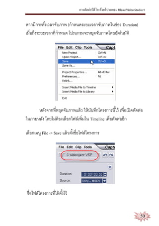 การตัดต่อวีดีโอ ด้วยโปรแกรม Ulead Video Studio 9
50
หากมีการตั้งเวลาจับภาพ (กาหนดระยะเวลาจับภาพในช่อง Duration)
เมื่อถึงระยะเวลาที่กาหนด โปรแกรมจะหยุดจับภาพโดยอัตโนมัติ
หลังจากที่หยุดจับภาพแล้ว ให้บันทึกโครงการนี้ไว้ เพื่อเปิดตัดต่อ
ในภายหลัง โดยไม่ต้องเลือกไฟล์เพิ่มใน Timeline เพื่อตัดต่ออีก
เลือกเมนู File -> Save แล้วตั้งชื่อไฟล์โครงการ
ชื่อไฟล์โครงการที่ได้ตั้งไว้
 
