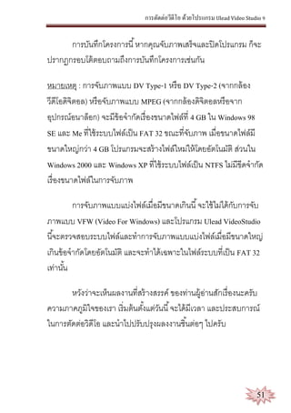 การตัดต่อวีดีโอ ด้วยโปรแกรม Ulead Video Studio 9
51
การบันทึกโครงการนี้หากคุณจับภาพเสร็จและปิดโปรแกรม ก็จะ
ปรากฏกรอบโต้ตอบถามถึงการบันทึกโครงการเช่นกัน
หมายเหตุ : การจับภาพแบบ DV Type-1 หรือ DV Type-2 (จากกล้อง
วีดีโอดิจิตอล) หรือจับภาพแบบ MPEG (จากกล้องดิจิตอลหรือจาก
อุปกรณ์อนาล็อก) จะมีข้อจากัดเรื่องขนาดไฟล์ที่ 4 GB ใน Windows 98
SE และ Me ที่ใช้ระบบไฟล์เป็น FAT 32 ขณะที่จับภาพ เมื่อขนาดไฟล์มี
ขนาดใหญ่กว่า 4 GB โปรแกรมจะสร้างไฟล์ใหม่ให้โดยอัตโนมัติ ส่วนใน
Windows 2000 และ Windows XP ที่ใช้ระบบไฟล์เป็น NTFS ไม่มีขีดจากัด
เรื่องขนาดไฟล์ในการจับภาพ
การจับภาพแบบแบ่งไฟล์เมื่อมีขนาดเกินนี้จะใช้ไม่ได้กับการจับ
ภาพแบบ VFW (Video For Windows) และโปรแกรม Ulead VideoStudio
นี้จะตรวจสอบระบบไฟล์และทาการจับภาพแบบแบ่งไฟล์เมื่อมีขนาดใหญ่
เกินข้อจากัดโดยอัตโนมัติ และจะทาได้เฉพาะในไฟล์ระบบที่เป็น FAT 32
เท่านั้น
หวังว่าจะเห็นผลงานที่สร้างสรรค์ ของท่านผู้อ่านสักเรื่องนะครับ
ความภาคภูมิใจของเรา เริ่มต้นตั้งแต่วันนี้จะได้มีเวลา และประสบการณ์
ในการตัดต่อวิดีโอ และนาไปปรับปรุงผลงงานชิ้นต่อๆ ไปครับ
 
