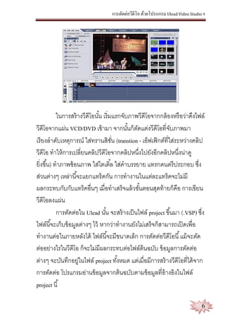 การตัดต่อวีดีโอ ด้วยโปรแกรม Ulead Video Studio 9
6
ในการสร้างวีดีโอนั้น เริ่มแรกจับภาพวีดีโอจากกล้องหรือว่าดึงไฟล์
วีดีโอจากแผ่น VCD/DVD เข้ามา จากนั้นก็ตัดแต่งวีดีโอที่จับภาพมา
เรียงลาดับเหตุการณ์ ใส่ทรานสิชั่น (transtion - เอ็ฟเฟ็กต์ที่ใส่ระหว่างคลิป
วีดีโอ ทาให้การเปลี่ยนคลิปวีดีโอจากคลิปหนึ่งไปยังอีกคลิปหนึ่งน่าดู
ยิ่งขึ้น) ทาภาพซ้อนภาพ ใส่ไตเติ้ล ใส่คาบรรยาย แทรกดนตรีประกอบ ซึ่ง
ส่วนต่างๆ เหล่านี้จะแยกแทร็คกัน การทางานในแต่ละแทร็คจะไม่มี
ผลกระทบกับกับแทร็คอื่นๆ เมื่อทาเสร็จแล้วขั้นตอนสุดท้ายก็คือ การเขียน
วีดีโอลงแผ่น
การตัดต่อใน Ulead นั้น จะสร้างเป็นไฟล์ project ขึ้นมา (.VSP) ซึ่ง
ไฟล์นี้จะเก็บข้อมูลต่างๆ ไว้ หากว่าทางานยังไม่เสร็จก็สามารถเปิดเพื่อ
ทางานต่อในภายหลังได้ ไฟล์นี้จะมีขนาดเล็ก การตัดต่อวีดีโอนี้แม้จะตัด
ต่ออย่างไรในวีดีโอ ก็จะไม่มีผลกระทบต่อไฟล์ต้นฉบับ ข้อมูลการตัดต่อ
ต่างๆ จะบันทึกอยู่ในไฟล์ project ทั้งหมด แต่เมื่อมีการสร้างวีดีโอที่ได้จาก
การตัดต่อ โปรแกรมอ่านข้อมูลจากต้นฉบับตามข้อมูลที่อ้างอิงในไฟล์
project นี้
 