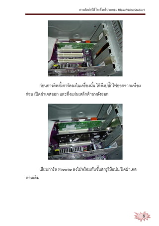 การตัดต่อวีดีโอ ด้วยโปรแกรม Ulead Video Studio 9
8
ก่อนการติดตั้งการ์ดลงในเครื่องนั้น ให้ดึงปลั๊กไฟออกจากเครื่อง
ก่อน เปิดฝาเคสออก และดึงแผ่นเหล็กด้านหลังออก
เสียบการ์ด Firewire ลงไปพร้อมกับขั้นสกรูให้แน่น ปิดฝาเคส
ตามเดิม
 