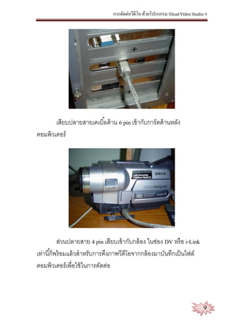 การตัดต่อวีดีโอ ด้วยโปรแกรม Ulead Video Studio 9
9
เสียบปลายสายเคเบิ้ลด้าน 6 pin เข้ากับการ์ดด้านหลัง
คอมพิวเตอร์
ส่วนปลายสาย 4 pin เสียบเข้ากับกล้อง ในช่อง DV หรือ i-Link
เท่านี้ก็พร้อมแล้วสาหรับการดึงภาพวีดีโอจากกล้องมาบันทึกเป็นไฟล์
คอมพิวเตอร์เพื่อใช้ในการตัดต่อ
 