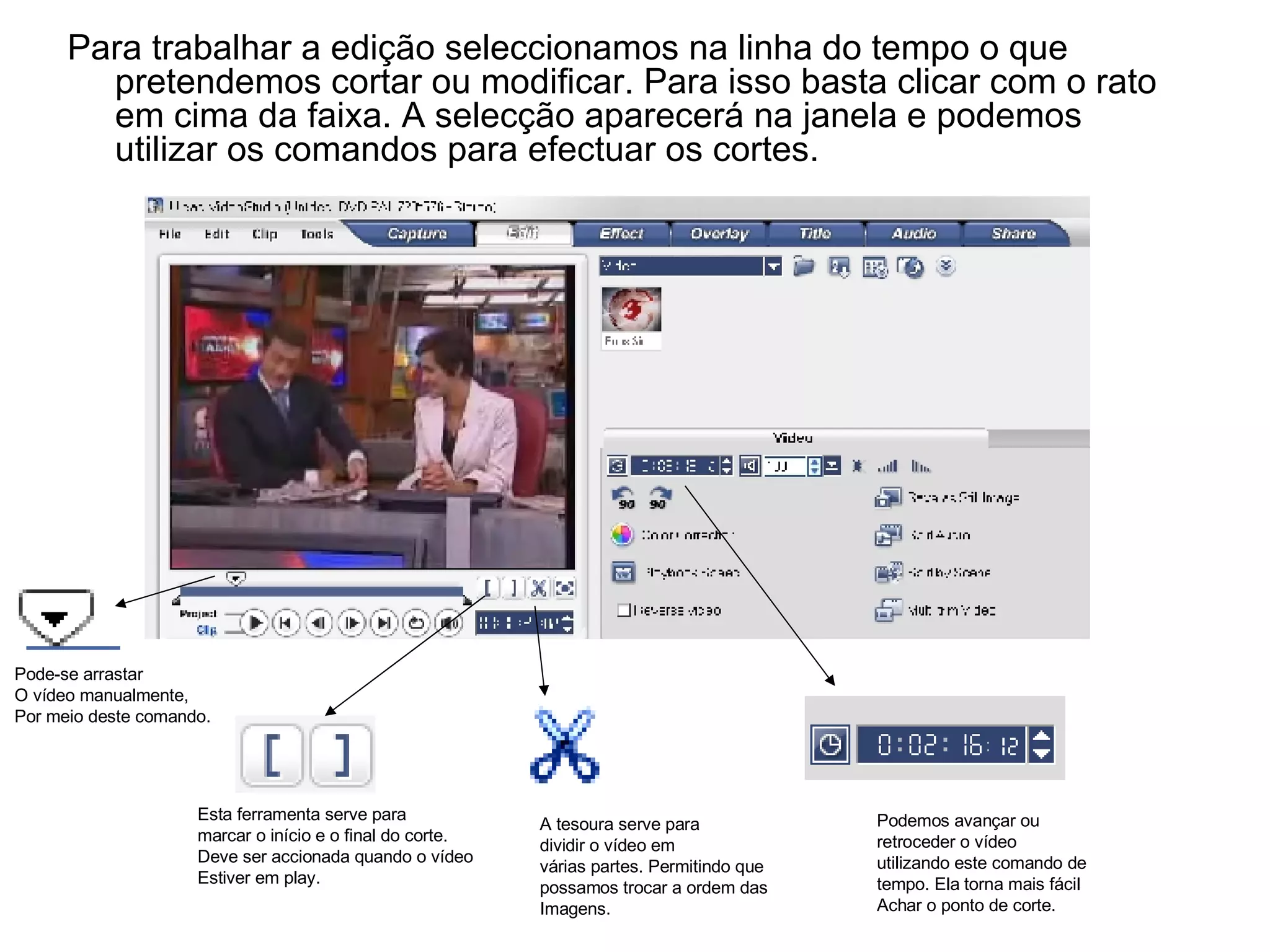 Para trabalhar a edição seleccionamos na linha do tempo o que pretendemos cortar ou modificar. Para isso basta clicar com o rato em cima da faixa. A selecção aparecerá na janela e podemos utilizar os comandos para efectuar os cortes.  Esta ferramenta serve para marcar o início e o final do corte. Deve ser accionada quando o vídeo  Estiver em play. A tesoura serve para dividir o vídeo em várias partes. Permitindo que possamos trocar a ordem das Imagens. Podemos avançar ou  retroceder o vídeo  utilizando este comando de  tempo. Ela torna mais fácil Achar o ponto de corte. Pode-se arrastar O vídeo manualmente,  Por meio deste comando. 