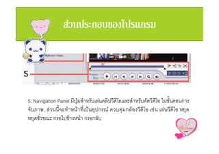 5. Navigation Panel มีปุมสําหรับเลนคลิปวีดีโอและสําหรับตัดวีดีโอ ในขั้นตอนการ
จับภาพ, สวนนี้จะทําหนาที่เปนอุปกรณ ควบคุมกลองวีดีโอ เชน เลนวีดีโอ หยุด
หยุดชั่วขณะ กรอไปขางหนา กรอกลับ
 