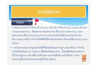 การบันทึกงาน

 การสงผลงานออกไป ใหคลิกที่คําสั่ง Share มีตัวเลือกใหทั้งสรางผลงานออกมาเปนไฟล
  (Create Video File) , เขียนออกมาเปนแผน DVD หรือ VCD (Create Disc), แยก
  ออกมาเฉพาะเสียง (Create Sound File), สงงานกลับไปยังมวนเทป MiniDV (DV
  Recording) รวมถึงการทําเปนไฟลเพื่อใชสําหรับเผยแพรทางอินเทอรเน็ต (Share Video
  Online)
 การทําผลงานออกมาในรูปของไฟลวิดีโอในฟอรแมตมาตรฐาน เชน MPEG-1 สําหรับ
  นําไปเขียนใสแผน CD, MPEG-2 เพื่อเขียนใสแผน DVD , เปนไฟลฟอรแมต MPEG-4
  ทั้งในมาตรฐาน H.264 เพื่อนําไปรับชมทางอุปกรณมือถือ คงทําไดไมยาก เพราะ
  โปรแกรมไดแบงออกเปนหมวดหมูไวใหอยางชัดเจน
 