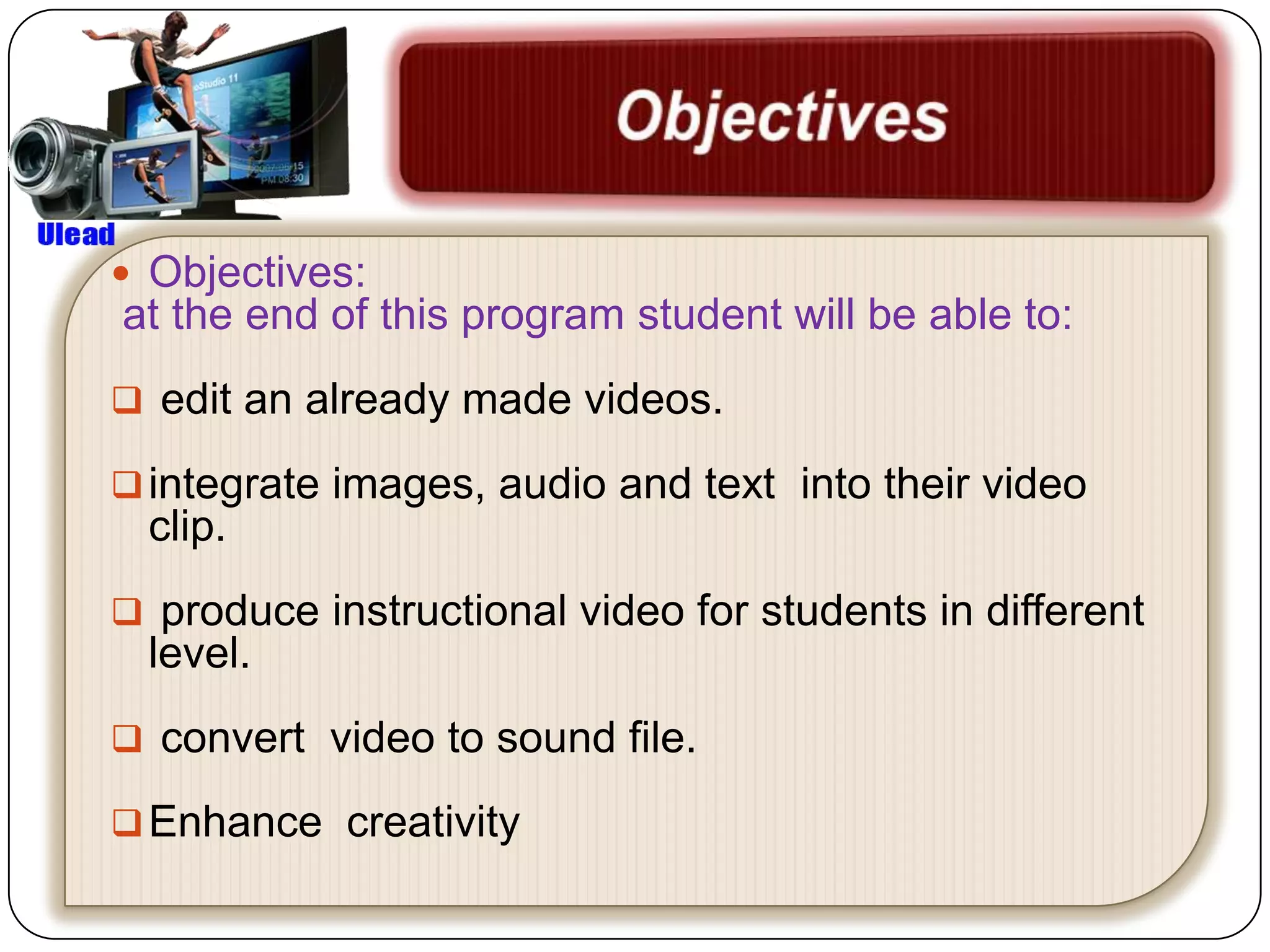  Objectives:
at the end of this program student will be able to:
 edit an already made videos.

 integrate images, audio and text into their video
  clip.
 produce instructional video for students in different
  level.
 convert video to sound file.

 Enhance creativity
 