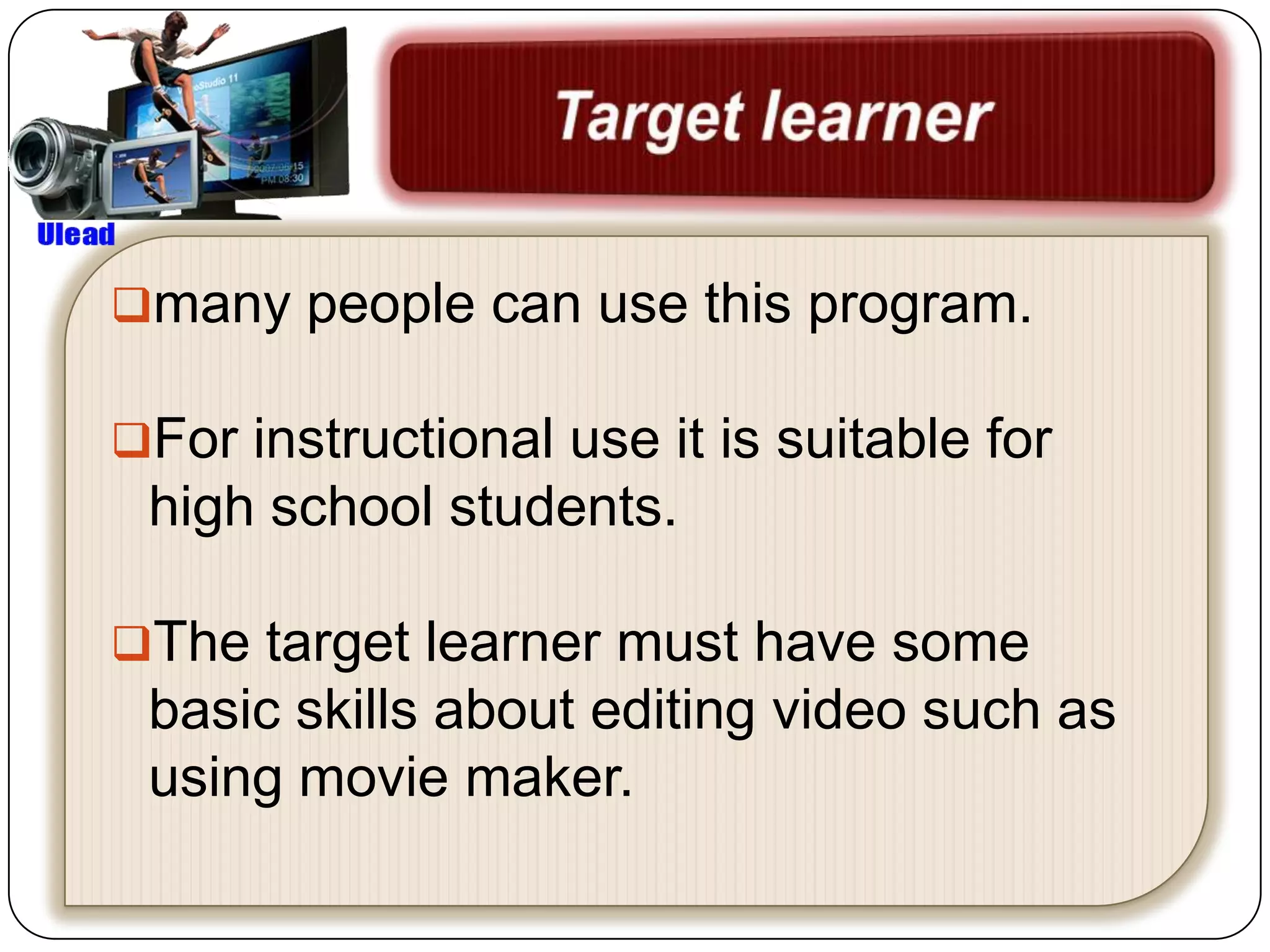 many people can use this program.

For instructional use it is suitable for
 high school students.

The target learner must have some
 basic skills about editing video such as
 using movie maker.
 