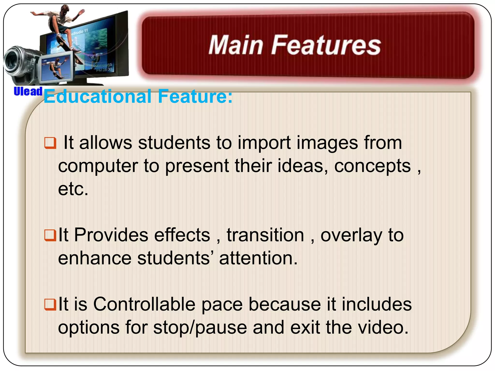 Educational Feature:

 It allows students to import images from
 computer to present their ideas, concepts ,
 etc.

It Provides effects , transition , overlay to
 enhance students’ attention.

It is Controllable pace because it includes
 options for stop/pause and exit the video.
 