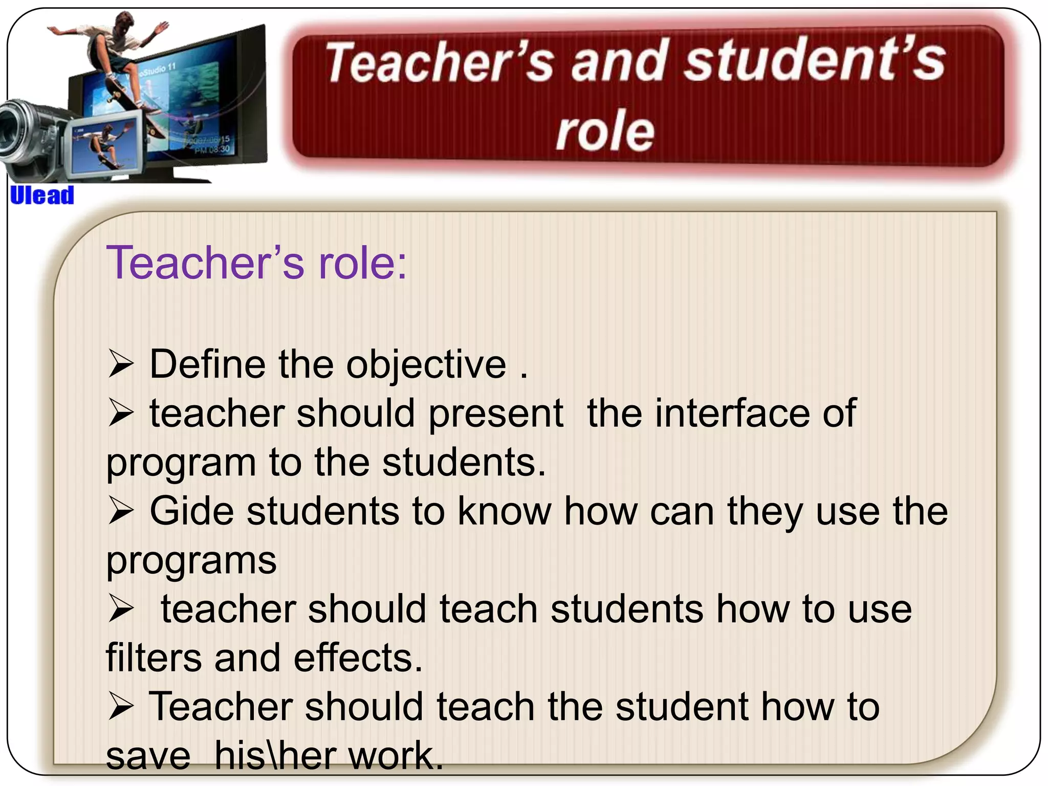 Teacher’s role:

 Define the objective .
 teacher should present the interface of
program to the students.
 Gide students to know how can they use the
programs
 teacher should teach students how to use
filters and effects.
 Teacher should teach the student how to
save hisher work.
 