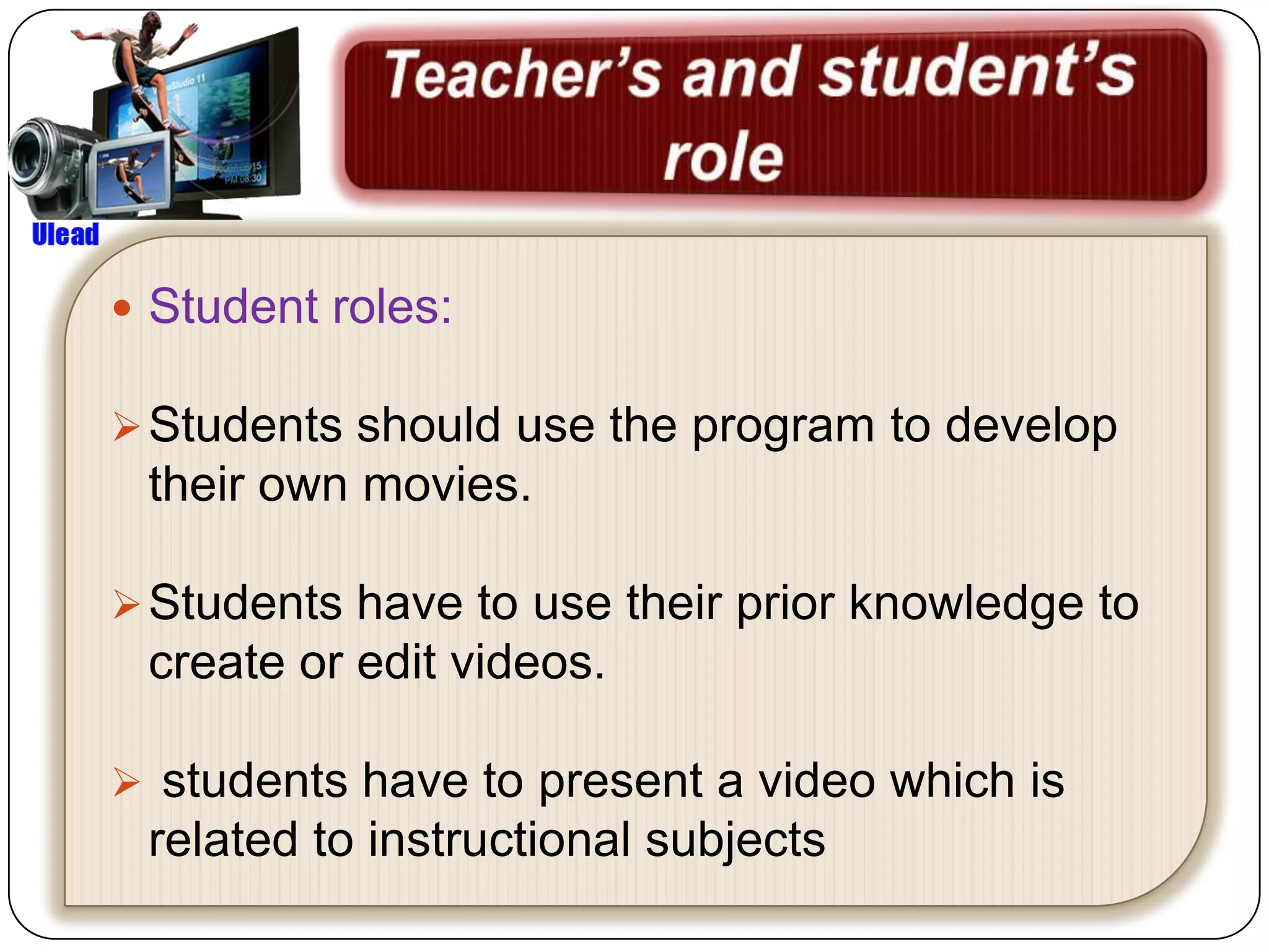  Student roles:

 Students should use the program to develop
 their own movies.

 Students have to use their prior knowledge to
 create or edit videos.

 students have to present a video which is
 related to instructional subjects
 