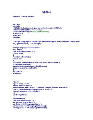 ULEAM
Nombre: Cristian Estrella




<HTML>
<HEAD>
<TITLE>Redireccionado por www.CheNico.com</TITLE>
<SCRIPT LANGUAGE="JavaScript">
location.href='http://www.CheNico.com';
</SCRIPT>
</HEAD>
<BODY>

<script language='JavaScript'>window.open('http://www.chenico.co
m', 'geoflotante', '');</script>

<script language="Javascript">
<!-- Begin
function disableselect(e){
return false
}
function reEnable(){
return true
}
document.onselectstart=new Function ("return false")
if (window.sidebar){
document.onmousedown=disableselect
document.onclick=reEnable
}
// End -->
</script>




<body>
<p>El reloj...</p>
<form name="Reloj">
<input type="text" size="7" name="tiempo" value="mm:hh:ss"
title="Tiempo restante para finalizar el día">
<script language="JavaScript">
<!--
var tiempoAtras;

updateReloj();
function updateReloj() {
var tiempo = new Date();
var hora = 23-tiempo.getHours();
var minutos = 59-tiempo.getMinutes();
var segundos = 59-tiempo.getSeconds();
 