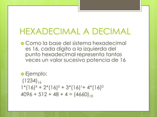 HEXADECIMAL A DECIMAL
 Como    la base del sistema hexadecimal
  es 16, cada dígito a la izquierda del
  punto hexadecimal representa tantas
  veces un valor sucesivo potencia de 16

 Ejemplo:
(1234)16
1*(16)³ + 2*(16)² + 3*(16)¹+ 4*(16)0
4096 + 512 + 48 + 4 = (4660)10
 