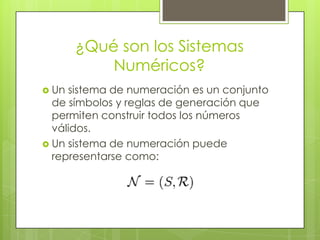 ¿Qué son los Sistemas
           Numéricos?
 Un sistema de numeración es un conjunto
  de símbolos y reglas de generación que
  permiten construir todos los números
  válidos.
 Un sistema de numeración puede
  representarse como:
 