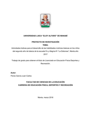 81,9(56,'$'/$,$³(/2$/)$52´'(0$1$%Ë
PROYECTO DE INVESTIGACIÓN
TEMA:
Actividades lúdicas para el desarrollo de las habilidades motrices básicas en los niños
del segundo año GHEiVLFDGHODHVFXHOD)H$OHJUtD³/D'RORURVD´0DQWDDxR
2017
Trabajo de grado para obtener el título de Licenciado en Educación Física Deportes y
Recreación.
Autor:
Flores García Juan Carlos
FACULTAD DE CIENCIAS DE LA EDUCACÓN
CARRERA DE EDUCACIÓN FÍSICA, DEPORTES Y RECREACIÓN
Manta, marzo 2018
 