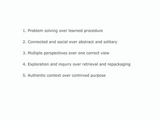 1. Problem solving over learned procedure 2. Connected and social over abstract and solitary 3. Multiple perspectives over one correct view 4. Exploration and inquiry over retrieval and repackaging 5. Authentic context over contrived purpose 