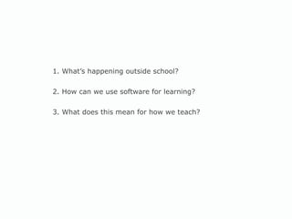 1. What’s happening outside school? 2. How can we use software for learning? 3. What does this mean for how we teach? 