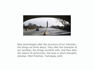 New technologies alter the structure of our interests; the things we think about. They alter the character of our symbols; the things we think with. And they alter the nature of community: the area in which thoughts develop. (Neil Postman,  Technopoly,  p20) 