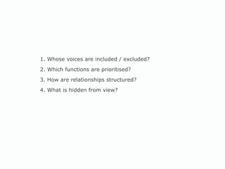 1. Whose voices are included / excluded? 2. Which functions are prioritised? 3. How are relationships structured? 4. What is hidden from view? 