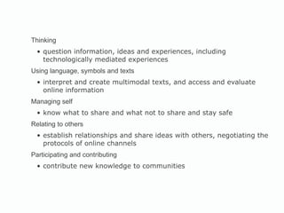 Thinking question information, ideas and experiences, including technologically mediated experiences Using language, symbols and texts  interpret and create multimodal texts, and access and evaluate online information Managing self  know what to share and what not to share and stay safe Relating to others  establish relationships and share ideas with others, negotiating the protocols of online channels Participating and contributing contribute new knowledge to communities 