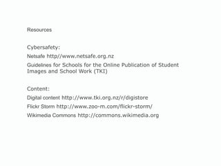 Resources Cybersafety: Netsafe  http//www.netsafe.org.nz Guidelines  for Schools for the Online Publication of Student Images and School Work (TKI) Content:  Digital content  http://www.tki.org.nz/r/digistore Flickr Storm  http://www.zoo-m.com/flickr-storm/ Wikimedia Commons  http://commons.wikimedia.org 