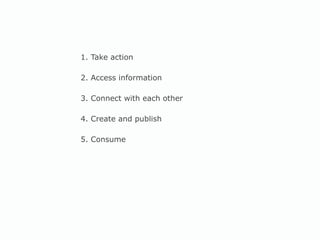 1. Take action 2. Access information 3. Connect with each other 4. Create and publish 5. Consume 