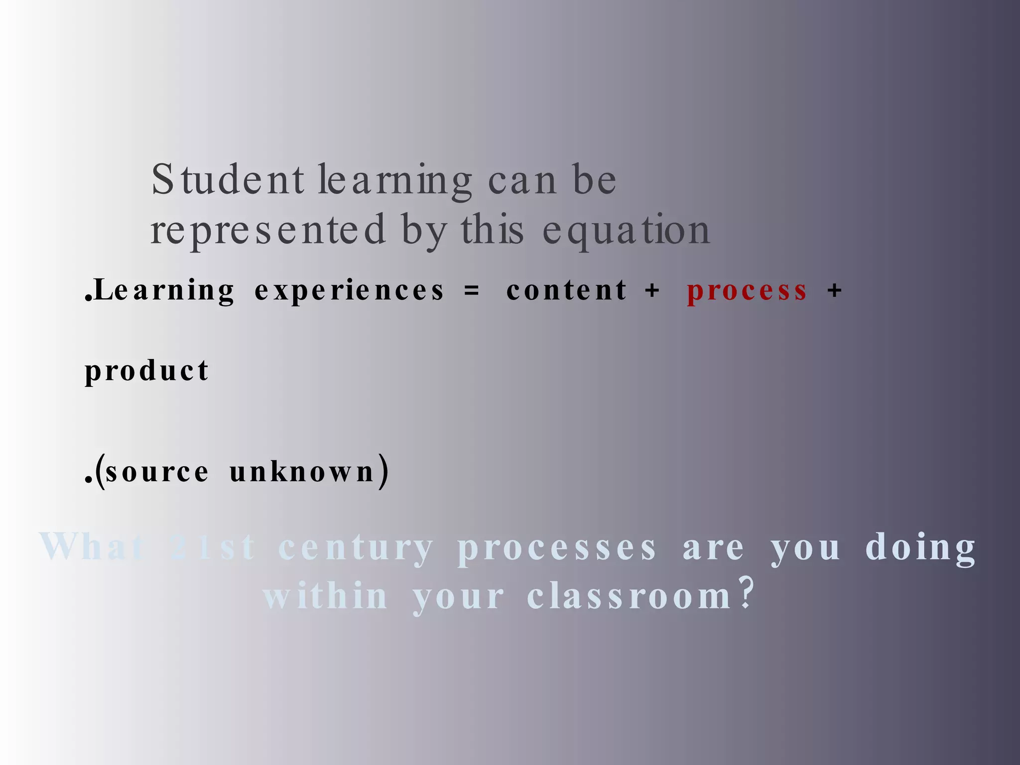 Learning experiences = content +  process  + product (source unknown)  Student learning can be represented by this equation  What 21st century processes are you doing within your classroom? 