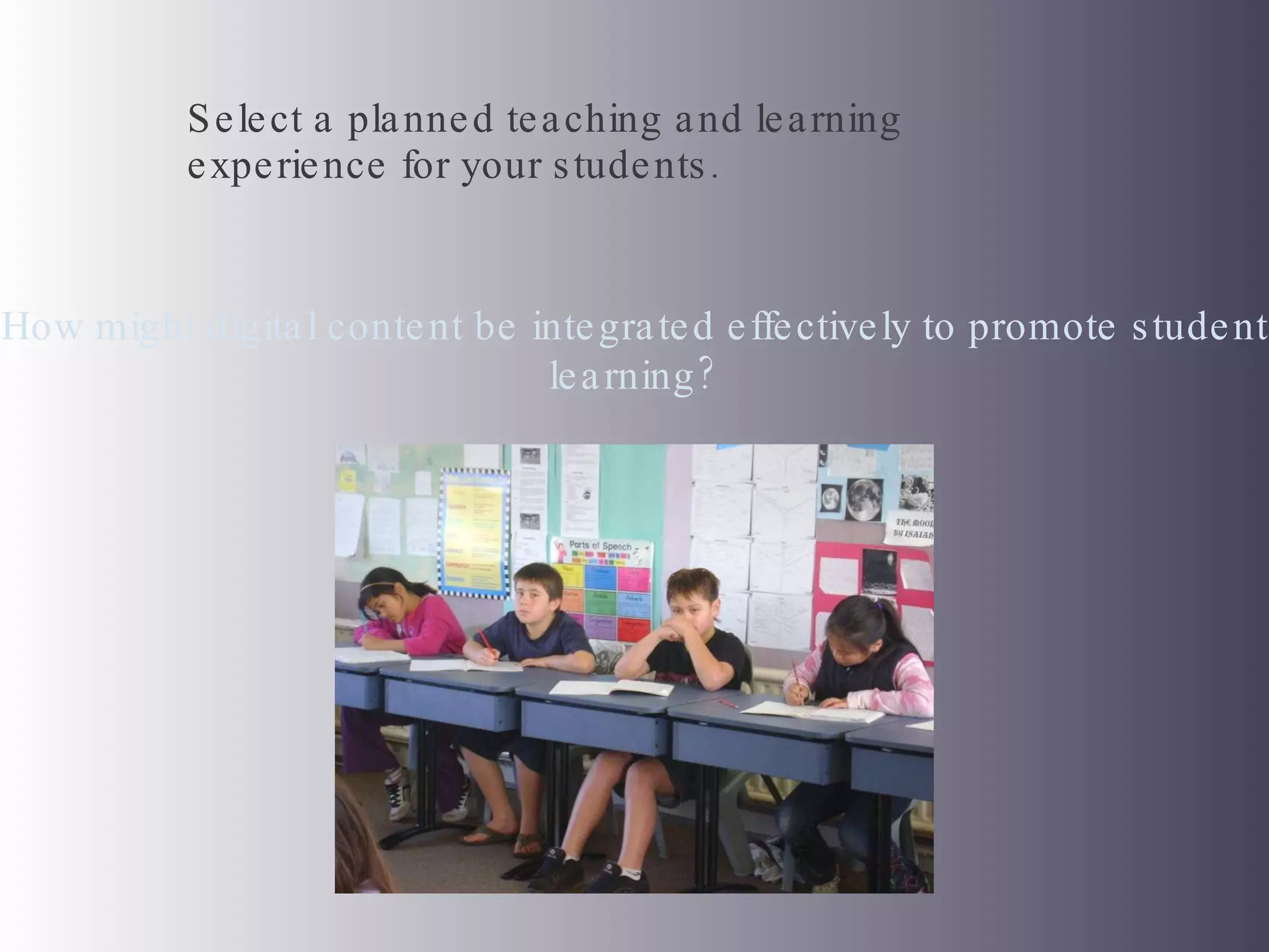 Select a planned teaching and learning experience for your students.  How might digital content be integrated effectively to promote student learning? 