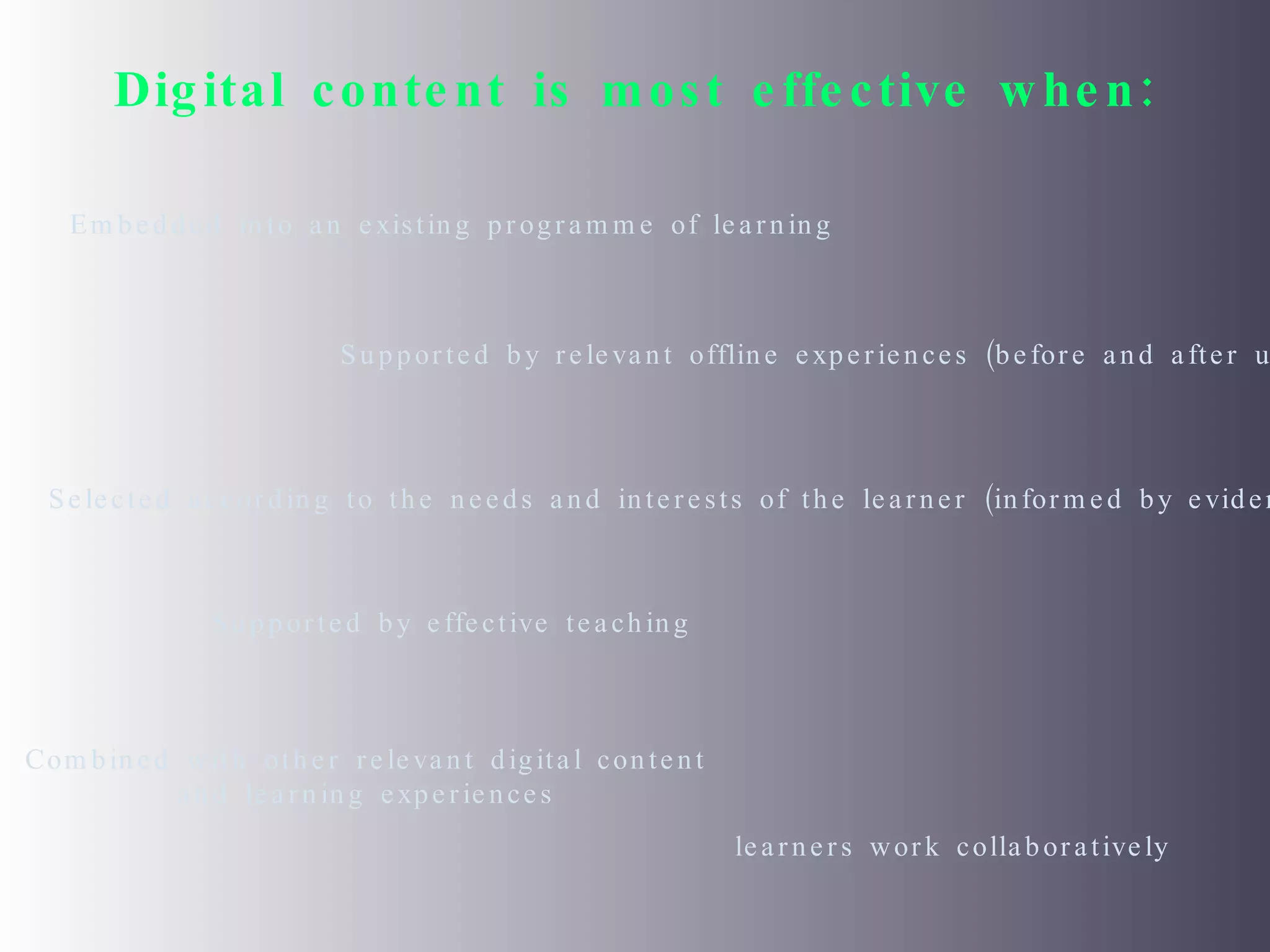 Digital content is most effective when: Embedded into an existing programme of learning Supported by relevant offline experiences (before and after use) Selected according to the needs and interests of the learner (informed by evidence) Supported by effective teaching Combined with other relevant digital content and learning experiences learners work collaboratively  