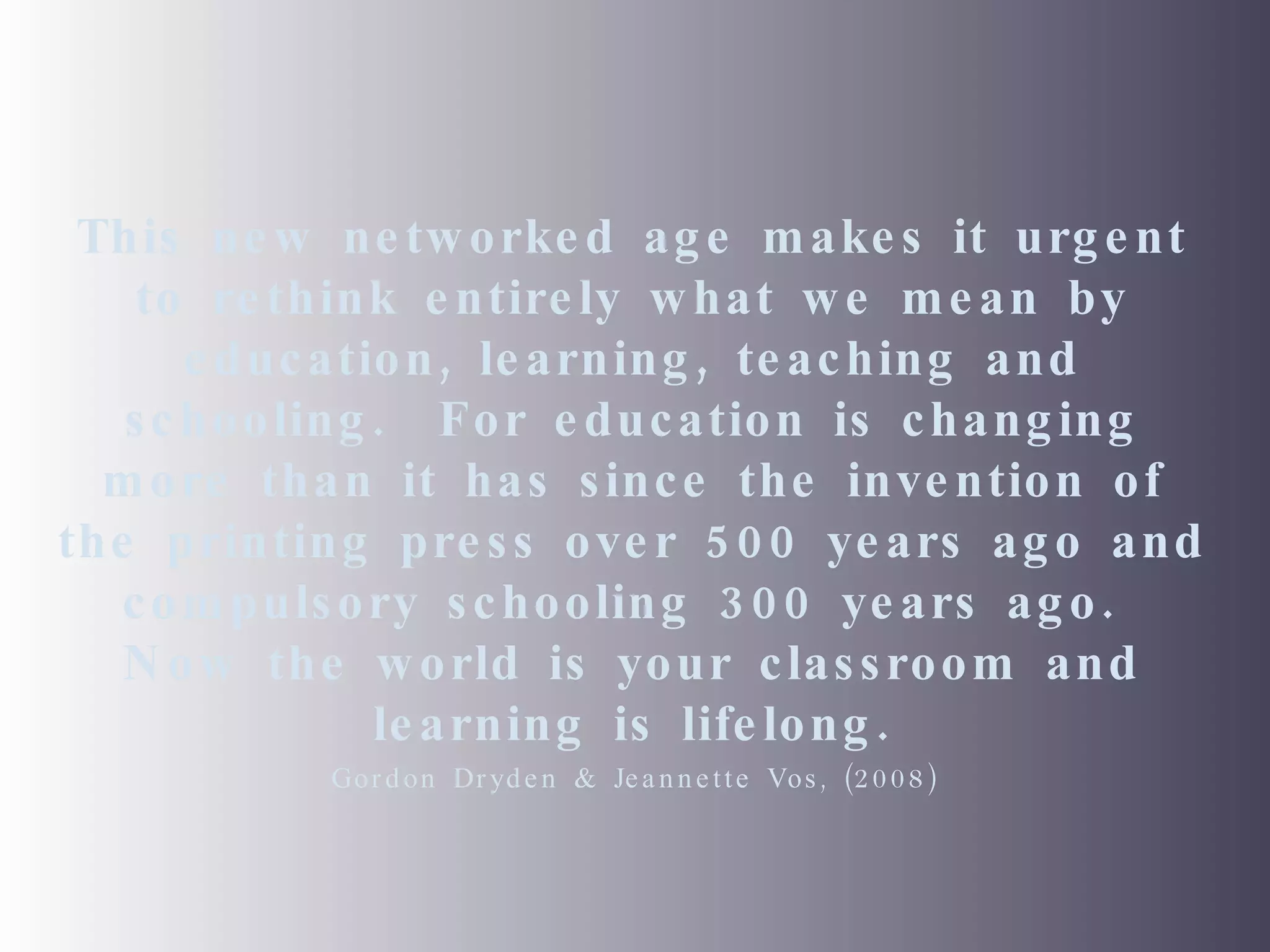 This new networked age makes it urgent to rethink entirely what we mean by education, learning, teaching and schooling.  For education is changing more than it has since the invention of the printing press over 500 years ago and compulsory schooling 300 years ago.  Now the world is your classroom and learning is lifelong. Gordon Dryden & Jeannette Vos, (2008) 