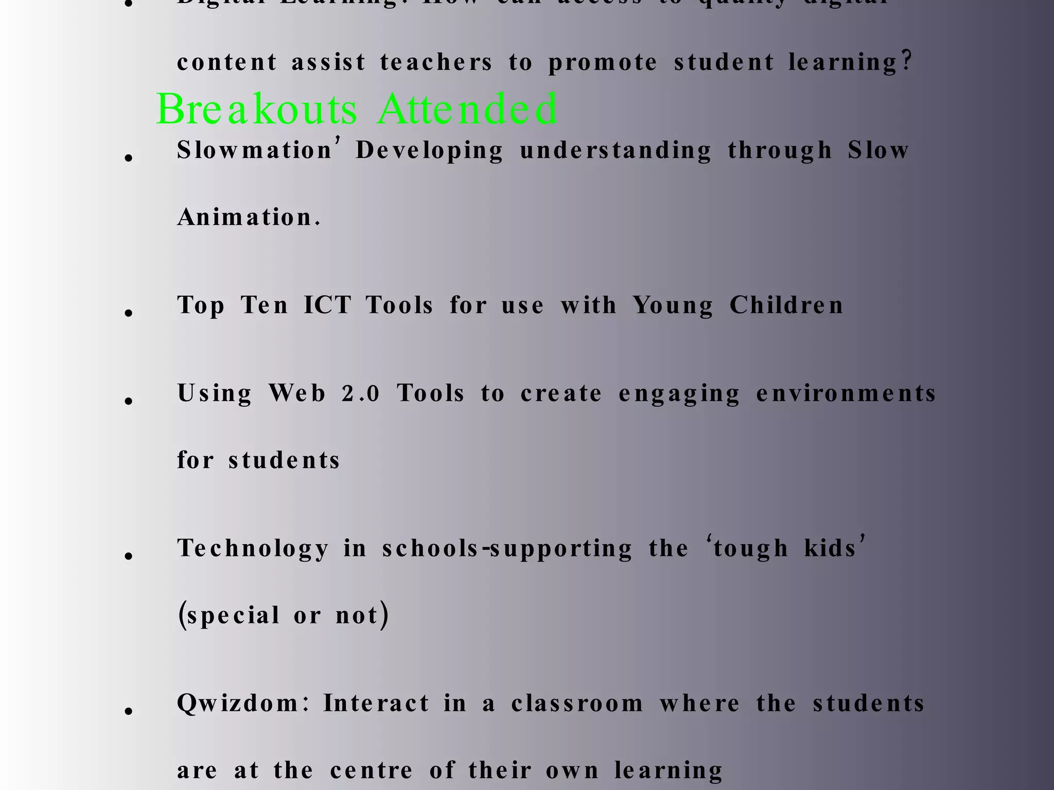 Breakouts Attended Digital Learning: How can access to quality digital content assist teachers to promote student learning? Slowmation’ Developing understanding through Slow Animation. Top Ten ICT Tools for use with Young Children Using Web 2.0 Tools to create engaging environments for students Technology in schools-supporting the ‘tough kids’ (special or not) Qwizdom: Interact in a classroom where the students are at the centre of their own learning Literacy and Digital Media 