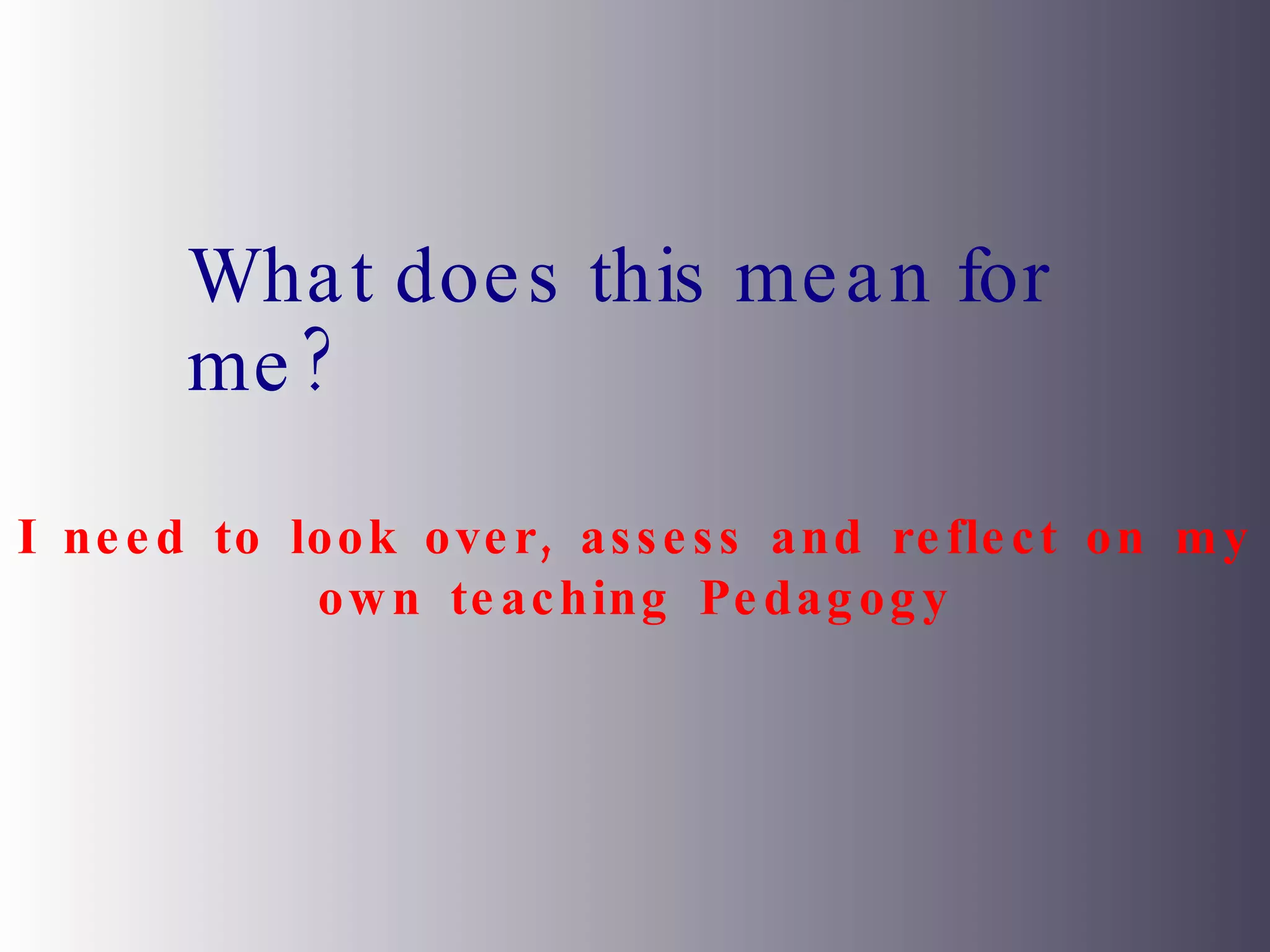 What does this mean for me? I need to look over, assess and reflect on my own teaching Pedagogy 
