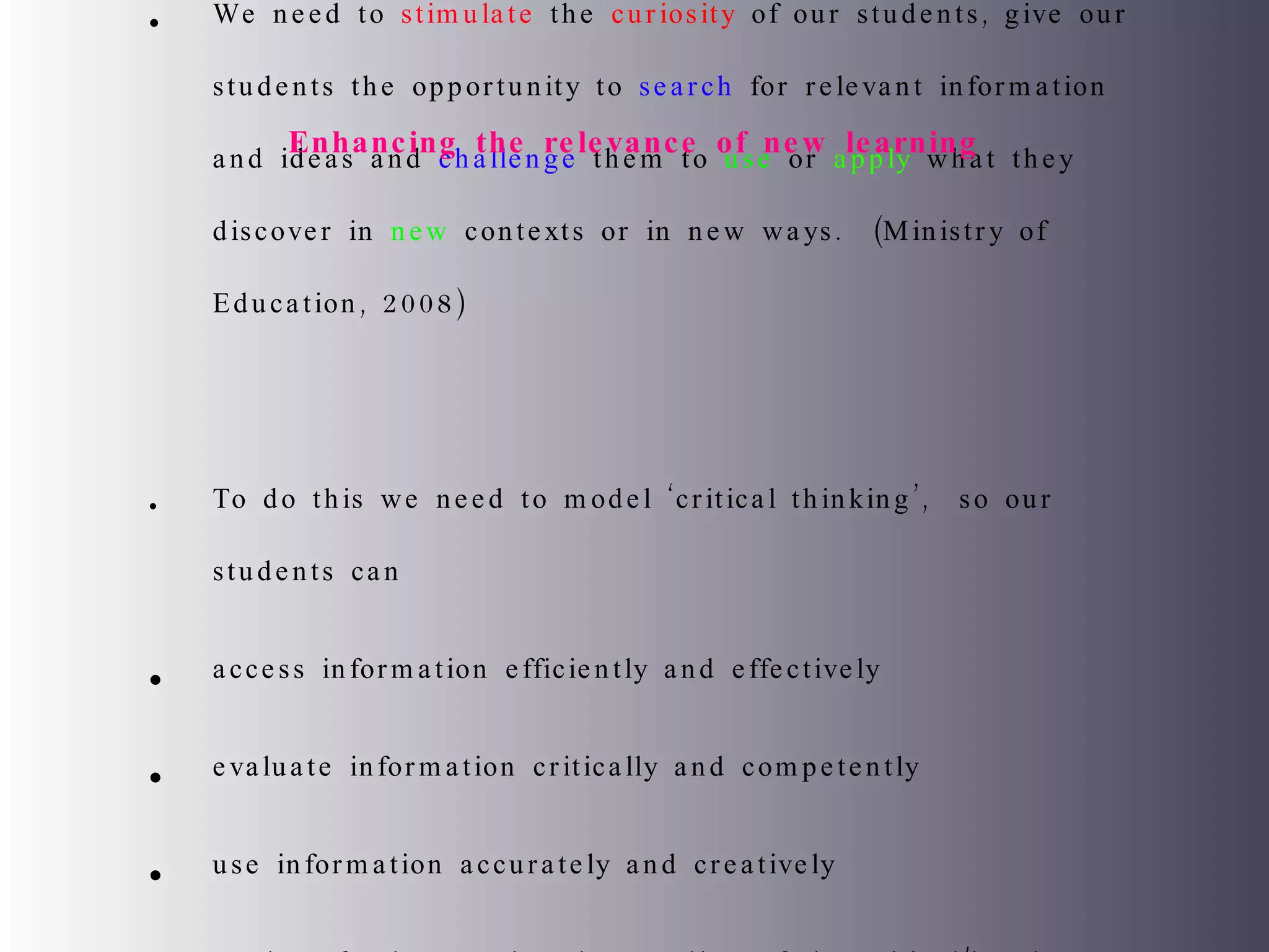 We need to  stimulate  the  curiosity  of our students, give our students the opportunity to  search  for relevant information and ideas and  challenge  them to  use  or  apply  what they discover in  new  contexts or in new ways.  (Ministry of Education, 2008) To do this we need to model ‘critical thinking’,  so our students can access information efficiently and effectively evaluate information critically and competently use information accurately and creatively  apply a fundamental understanding of the ethical/legal issues surrounding the access and use of information.  Enhancing the relevance of new learning 