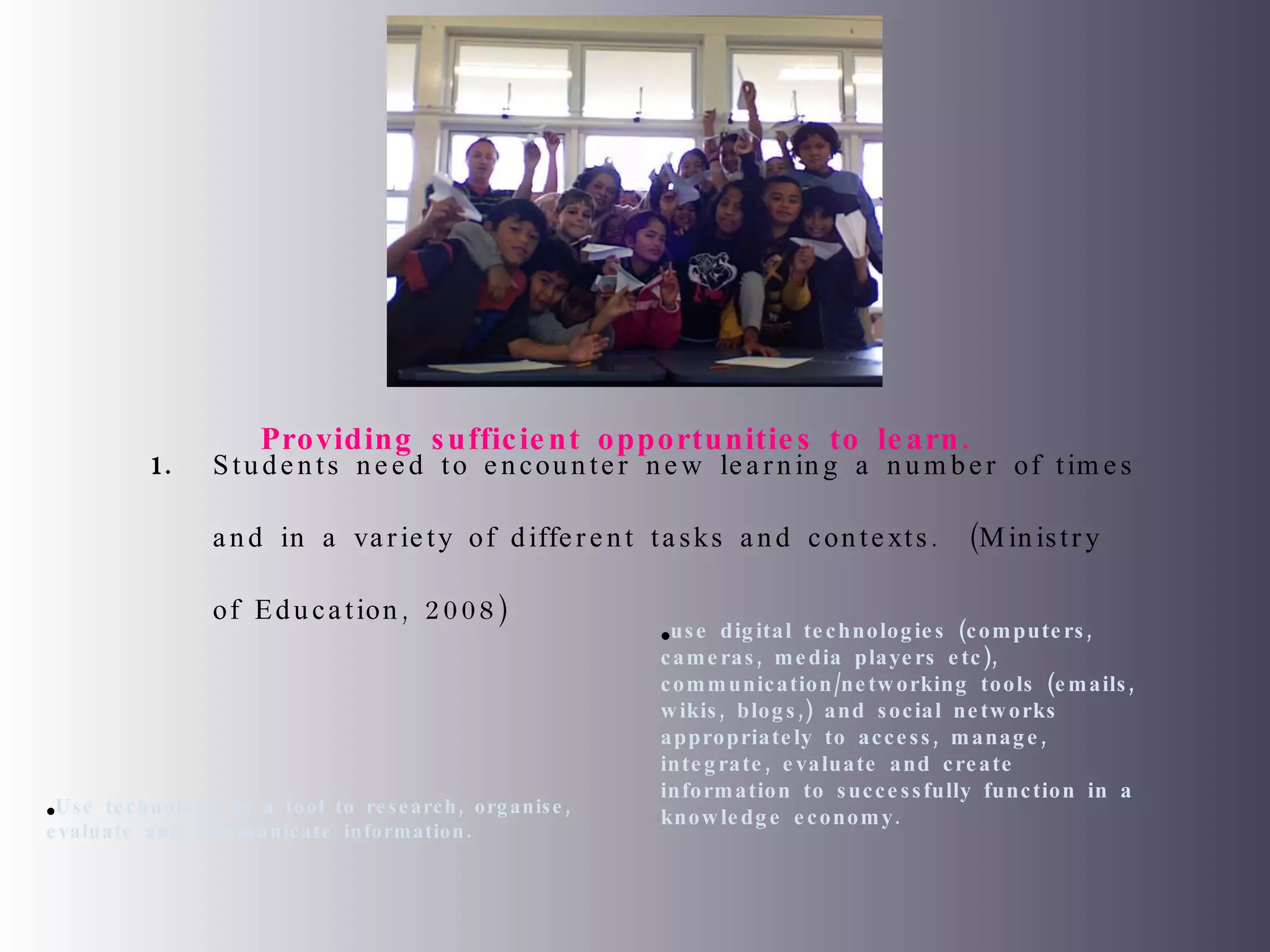 Students need to encounter new learning a number of times and in a variety of different tasks and contexts.  (Ministry of Education, 2008) Use technology as a tool to research, organise, evaluate and communicate information. use digital technologies (computers, cameras, media players etc), communication/networking tools (emails, wikis, blogs,) and social networks appropriately to access, manage, integrate, evaluate and create information to successfully function in a knowledge economy. Providing sufficient opportunities to learn.  