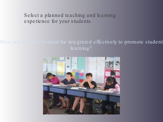 Select a planned teaching and learning experience for your students.  How might digital content be integrated effectively to promote student learning? 