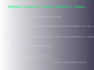 Digital content is most effective when: Embedded into an existing programme of learning Supported by relevant offline experiences (before and after use) Selected according to the needs and interests of the learner (informed by evidence) Supported by effective teaching Combined with other relevant digital content and learning experiences learners work collaboratively  