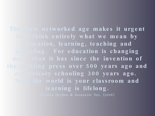 This new networked age makes it urgent to rethink entirely what we mean by education, learning, teaching and schooling.  For education is changing more than it has since the invention of the printing press over 500 years ago and compulsory schooling 300 years ago.  Now the world is your classroom and learning is lifelong. Gordon Dryden & Jeannette Vos, (2008) 