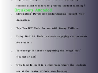 Breakouts Attended Digital Learning: How can access to quality digital content assist teachers to promote student learning? Slowmation’ Developing understanding through Slow Animation. Top Ten ICT Tools for use with Young Children Using Web 2.0 Tools to create engaging environments for students Technology in schools-supporting the ‘tough kids’ (special or not) Qwizdom: Interact in a classroom where the students are at the centre of their own learning Literacy and Digital Media 