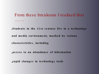From these breakouts I realised that ........ Students in the 21st century live in a technology and media environment, marked by various characteristics, including  access to an abundance of information rapid changes in technology tools 