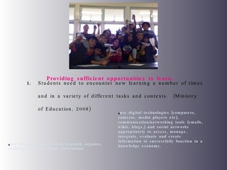 Students need to encounter new learning a number of times and in a variety of different tasks and contexts.  (Ministry of Education, 2008) Use technology as a tool to research, organise, evaluate and communicate information. use digital technologies (computers, cameras, media players etc), communication/networking tools (emails, wikis, blogs,) and social networks appropriately to access, manage, integrate, evaluate and create information to successfully function in a knowledge economy. Providing sufficient opportunities to learn.  