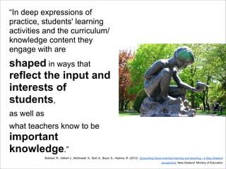 “In deep expressions of
practice, students' learning
activities and the curriculum/
knowledge content they
engage with are
shaped in ways that
reflect the input and
interests of
students,
as well as
what teachers know to be
important
knowledge.”
Bolstad, R., Gilbert J., McDowell, S., Bull, A., Boyd, S., Hipkins, R. (2012) Supporting future-oriented learning and teaching - a New Zealand
perspective. New Zealand: Ministry of Education
 