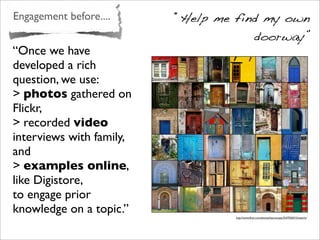 Engagement before.... “Help me find my own
doorway”
http://www.ﬂickr.com/photos/learnscope/2547026015/sizes/m/
“Once we have
developed a rich
question, we use:
> photos gathered on
Flickr,
> recorded video
interviews with family,
and
> examples online,
like Digistore,
to engage prior
knowledge on a topic.”
 