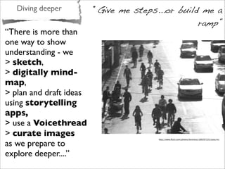 Diving deeper “Give me steps...or build me a
ramp”
“There is more than
one way to show
understanding - we
> sketch,
> digitally mind-
map,
> plan and draft ideas
using storytelling
apps,
> use a Voicethread
> curate images
as we prepare to
explore deeper....”
http://www.ﬂickr.com/photos/kevintice/189207135/sizes/m/
 
