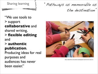 Sharing learning “Pathways as memorable as
the destination”
“We use tools to
> support
collaborative and
shared writing,
> ﬂexible editing
and
> authentic
publication.
Producing ideas for real
purposes and
audiences has never
been easier.”
http://www.ﬂickr.com/photos/opedagogen/5265755107/sizes/m/
 
