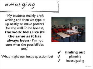 emerging
✓ ﬁnding out
✓ planning
✓ investigating
Image: DavidDMuir
What might our focus question be?
“My students mainly draft
writing and then we type it
up neatly, or make posters
for the wall.To be honest,
the work feels like its
the same as it has
always been - I’m not
sure what the possibilities
are.”
 