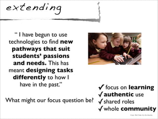 extending
✓ focus on learning
✓authentic use
✓shared roles
✓whole community
Image: Mark Pinder for the Guardian
“ I have begun to use
technologies to ﬁnd new
pathways that suit
students’ passions
and needs. This has
meant designing tasks
differently to how I
have in the past.”
What might our focus question be?
 